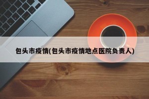 包头市疫情(包头市疫情地点医院负责人)