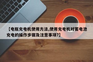 【电瓶充电机使用方法,使用充电机对蓄电池充电的操作步骤及注意事项?】