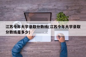 江苏今年大学录取分数线(江苏今年大学录取分数线是多少)