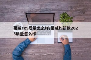 荣威rx5质量怎么样/荣威i5新款2025质量怎么样