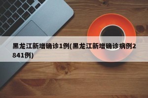黑龙江新增确诊1例(黑龙江新增确诊病例2841例)