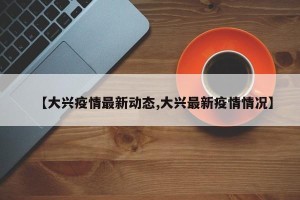 【大兴疫情最新动态,大兴最新疫情情况】