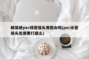 精装修pvc线管接头用胶水吗(pvc水管接头处需要打磨么)