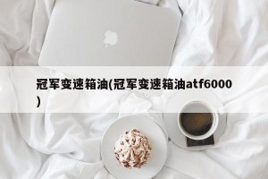 冠军变速箱油(冠军变速箱油atf6000)