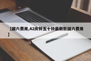 【国六费用,42庆铃五十铃最新款国六费用】