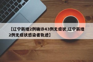 【辽宁新增2例确诊43例无症状,辽宁新增2例无症状感染者轨迹】