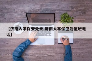 【济南大学保安处长,济南大学保卫处值班电话】