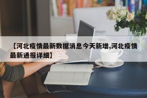 【河北疫情最新数据消息今天新增,河北疫情最新通报详细】