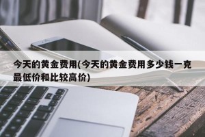 今天的黄金费用(今天的黄金费用多少钱一克最低价和比较高价)
