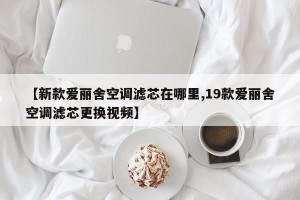 【新款爱丽舍空调滤芯在哪里,19款爱丽舍空调滤芯更换视频】