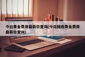 今日黄金费用最新价查询(今日回收黄金费用最新价查询)