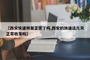 【西安快递恢复正常了吗,西安的快递这几天正常收发吗】