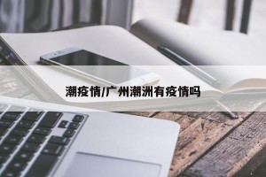 潮疫情/广州潮洲有疫情吗
