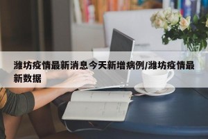 潍坊疫情最新消息今天新增病例/潍坊疫情最新数据