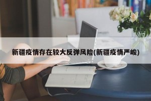 新疆疫情存在较大反弹风险(新疆疫情严峻)
