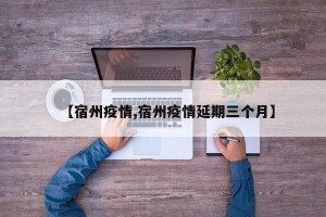 【宿州疫情,宿州疫情延期三个月】