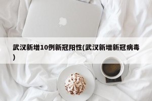 武汉新增10例新冠阳性(武汉新增新冠病毒)