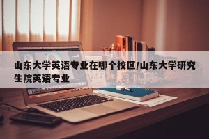 山东大学英语专业在哪个校区/山东大学研究生院英语专业