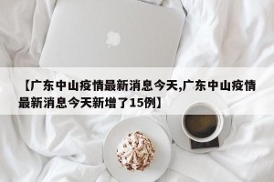 【广东中山疫情最新消息今天,广东中山疫情最新消息今天新增了15例】