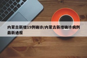 内蒙古新增19例确诊/内蒙古新增确诊病例最新通报