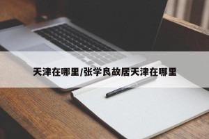 天津在哪里/张学良故居天津在哪里