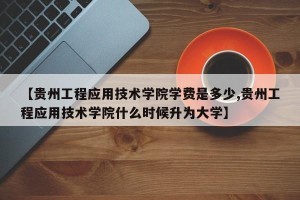 【贵州工程应用技术学院学费是多少,贵州工程应用技术学院什么时候升为大学】