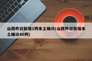 山西昨日新增1例本土确诊(山西昨日新增本土确诊40例)