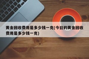 黄金回收费用是多少钱一克(今日的黄金回收费用是多少钱一克)