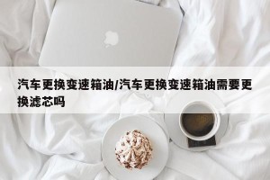 汽车更换变速箱油/汽车更换变速箱油需要更换滤芯吗