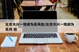 北京大兴一地调为高风险/北京大兴一地调为高风 险