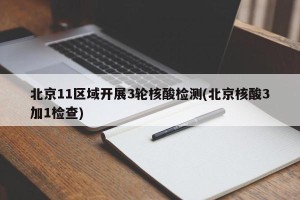 北京11区域开展3轮核酸检测(北京核酸3加1检查)