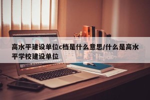 高水平建设单位c档是什么意思/什么是高水平学校建设单位