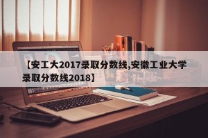 【安工大2017录取分数线,安徽工业大学录取分数线2018】