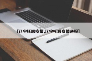 【辽宁抚顺疫情,辽宁抚顺疫情通报】