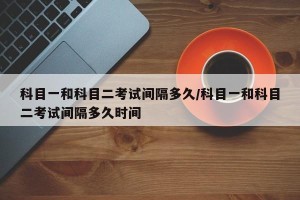 科目一和科目二考试间隔多久/科目一和科目二考试间隔多久时间