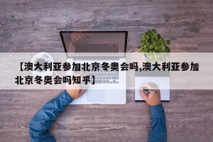 【澳大利亚参加北京冬奥会吗,澳大利亚参加北京冬奥会吗知乎】