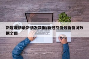 新冠疫情最新情况数据/新冠疫情最新情况数据全国