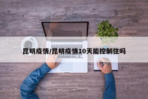 昆明疫情/昆明疫情10天能控制住吗