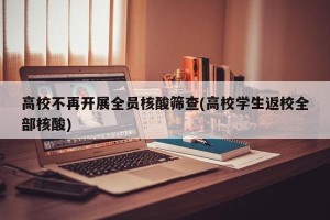 高校不再开展全员核酸筛查(高校学生返校全部核酸)