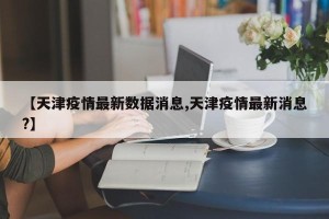 【天津疫情最新数据消息,天津疫情最新消息?】