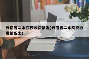 云南省二本院校收费情况(云南省二本院校收费情况表)