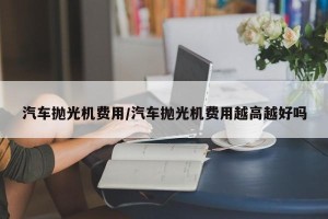 汽车抛光机费用/汽车抛光机费用越高越好吗