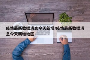 疫情最新数据消息今天新增/疫情最新数据消息今天新增地区