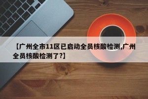 【广州全市11区已启动全员核酸检测,广州全员核酸检测了?】