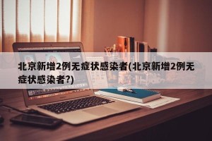 北京新增2例无症状感染者(北京新增2例无症状感染者?)