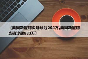 【美国新冠肺炎确诊超204万,美国新冠肺炎确诊超883万】