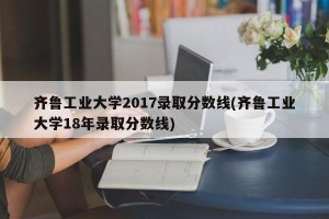 齐鲁工业大学2017录取分数线(齐鲁工业大学18年录取分数线)