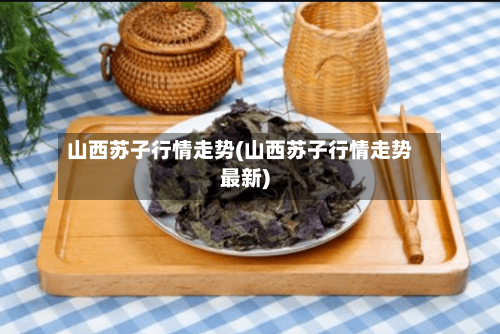 山西苏子行情走势(山西苏子行情走势最新)-第2张图片