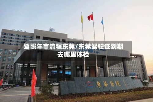 驾照年审流程东莞/东莞驾驶证到期去哪里体检-第2张图片