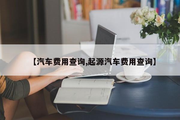 【汽车费用查询,起源汽车费用查询】